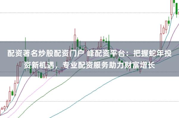 配资著名炒股配资门户 峰配资平台：把握蛇年投资新机遇，专业配资服务助力财富增长