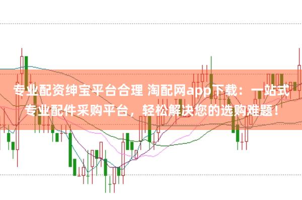 专业配资绅宝平台合理 淘配网app下载：一站式专业配件采购平台，轻松解决您的选购难题！