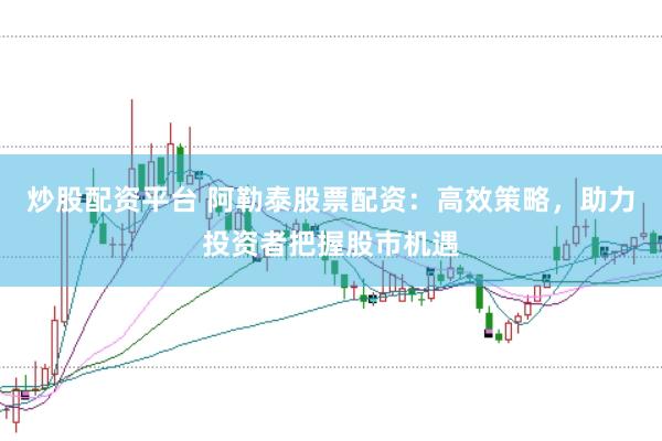 炒股配资平台 阿勒泰股票配资：高效策略，助力投资者把握股市机遇