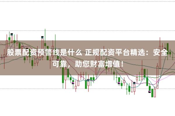 股票配资预警线是什么 正规配资平台精选：安全可靠，助您财富增值！