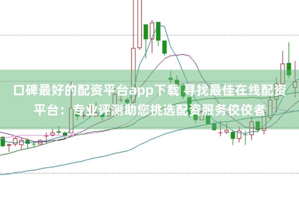 口碑最好的配资平台app下载 寻找最佳在线配资平台：专业评测助您挑选配资服务佼佼者