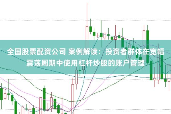 全国股票配资公司 案例解读：投资者群体在宽幅震荡周期中使用杠杆炒股的账户管理