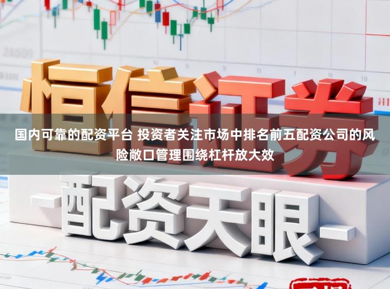 国内可靠的配资平台 投资者关注市场中排名前五配资公司的风险敞口管理围绕杠杆放大效