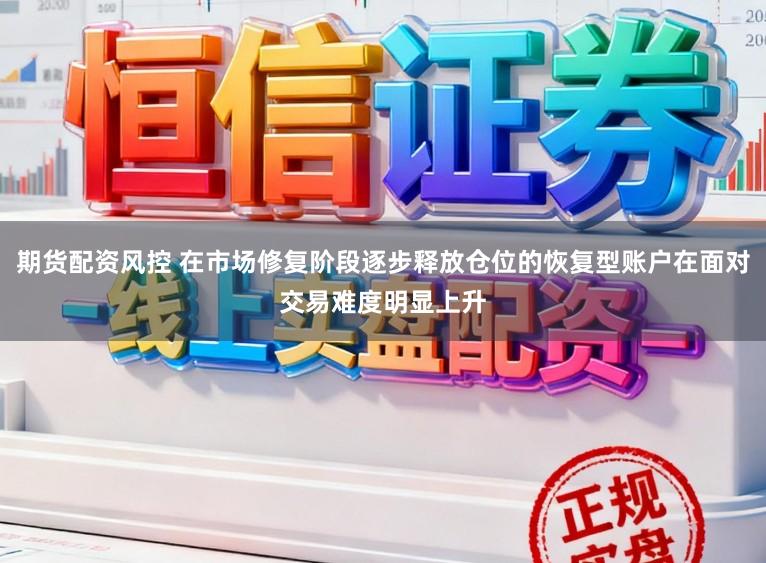 期货配资风控 在市场修复阶段逐步释放仓位的恢复型账户在面对交易难度明显上升