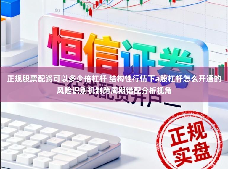 正规股票配资可以多少倍杠杆 结构性行情下a股杠杆怎么开通的风险识别机制跨周期错配分析视角