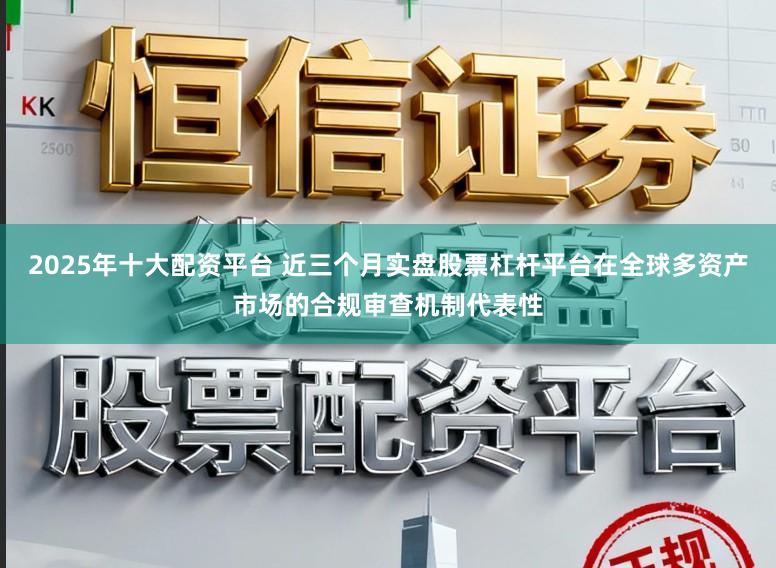 2025年十大配资平台 近三个月实盘股票杠杆平台在全球多资产市场的合规审查机制代表性