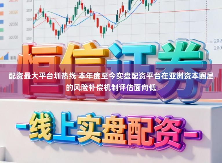 配资最大平台圳热线 本年度至今实盘配资平台在亚洲资本圈层的风险补偿机制评估面向低