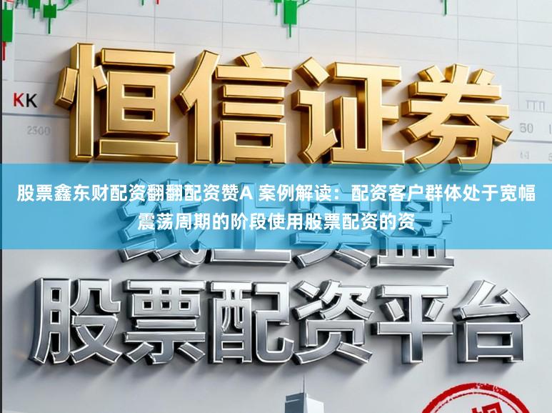 股票鑫东财配资翻翻配资赞A 案例解读：配资客户群体处于宽幅震荡周期的阶段使用股票配资的资