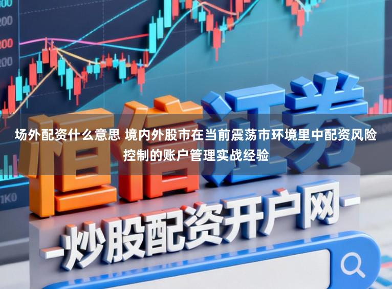 场外配资什么意思 境内外股市在当前震荡市环境里中配资风险控制的账户管理实战经验