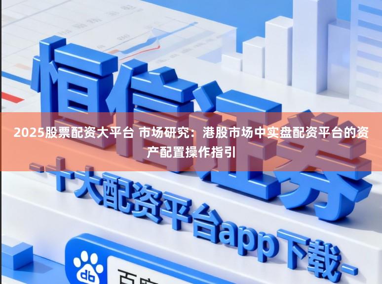 2025股票配资大平台 市场研究：港股市场中实盘配资平台的资产配置操作指引